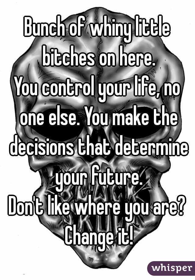Bunch of whiny little bitches on here.
You control your life, no one else. You make the decisions that determine your future.
Don't like where you are? Change it!