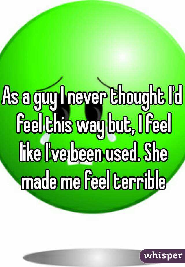 As a guy I never thought I'd feel this way but, I feel like I've been used. She made me feel terrible