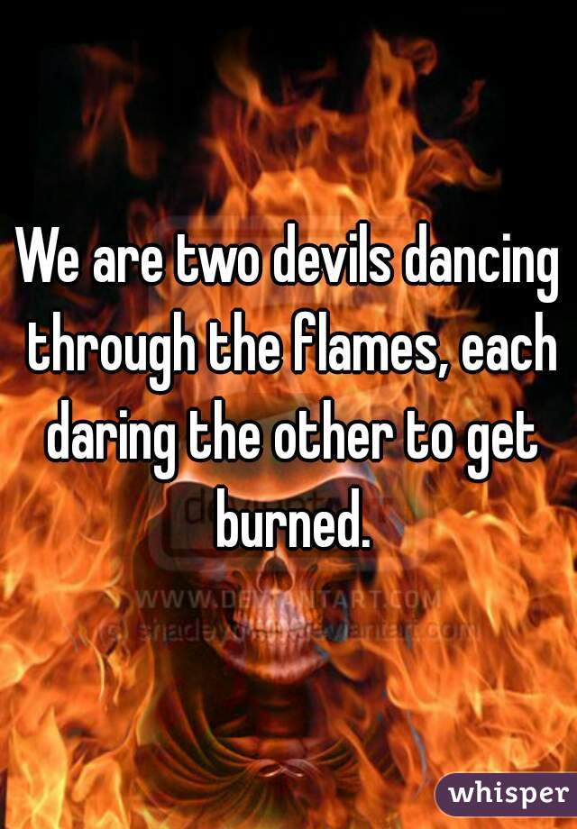 We are two devils dancing through the flames, each daring the other to get burned.