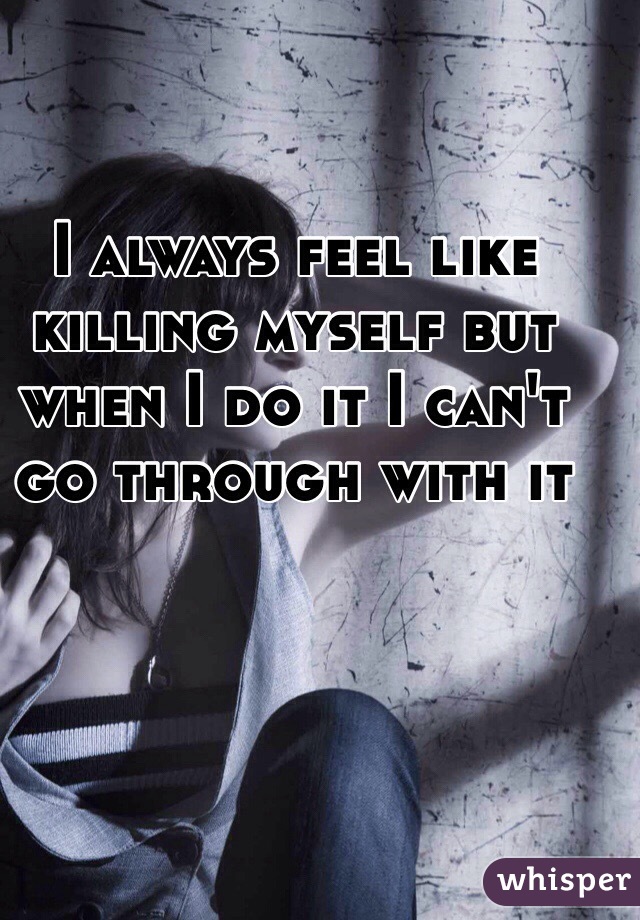I always feel like killing myself but when I do it I can't go through with it