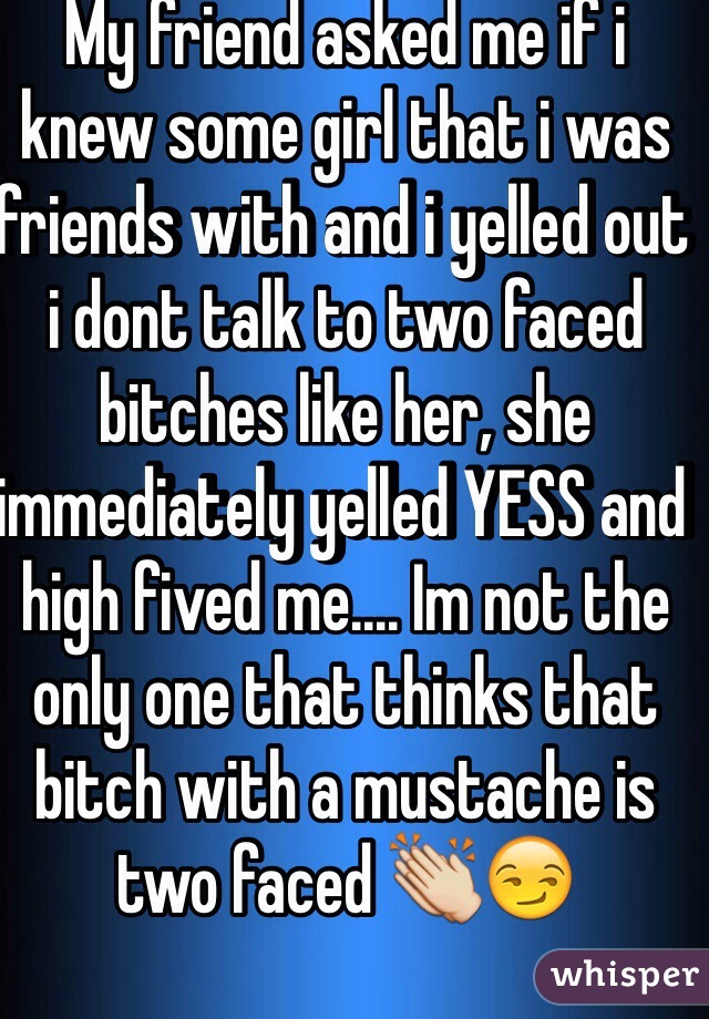 My friend asked me if i knew some girl that i was friends with and i yelled out i dont talk to two faced bitches like her, she immediately yelled YESS and high fived me.... Im not the only one that thinks that bitch with a mustache is two faced 👏😏
