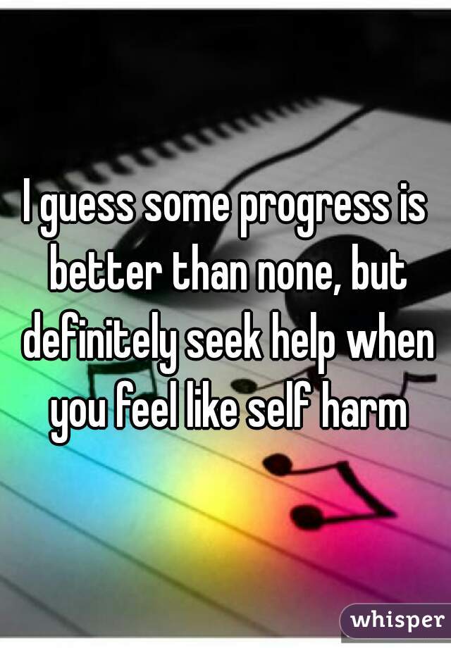 I guess some progress is better than none, but definitely seek help when you feel like self harm
