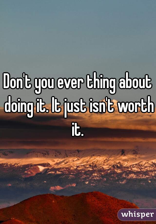Don't you ever thing about doing it. It just isn't worth it. 