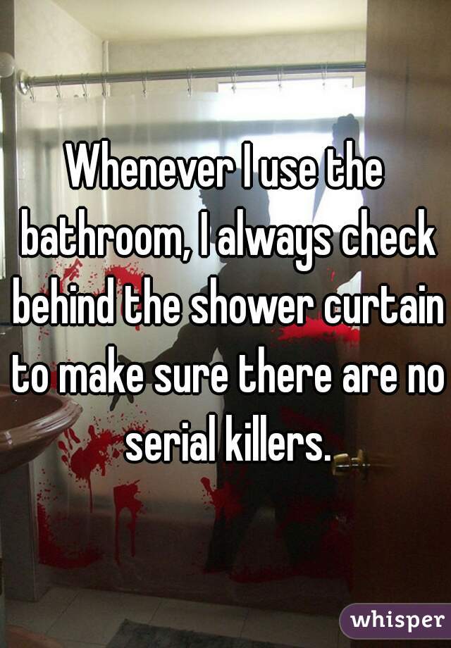 Whenever I use the bathroom, I always check behind the shower curtain to make sure there are no serial killers.