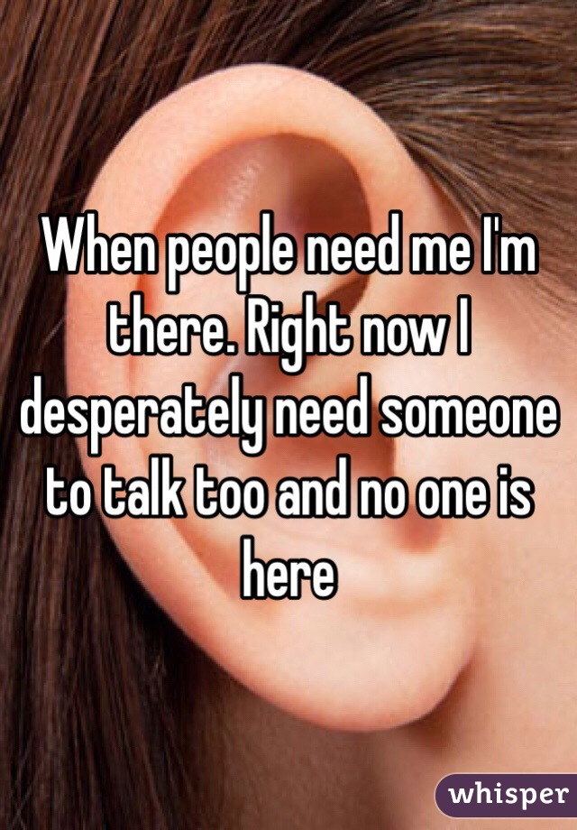 When people need me I'm there. Right now I desperately need someone to talk too and no one is here 