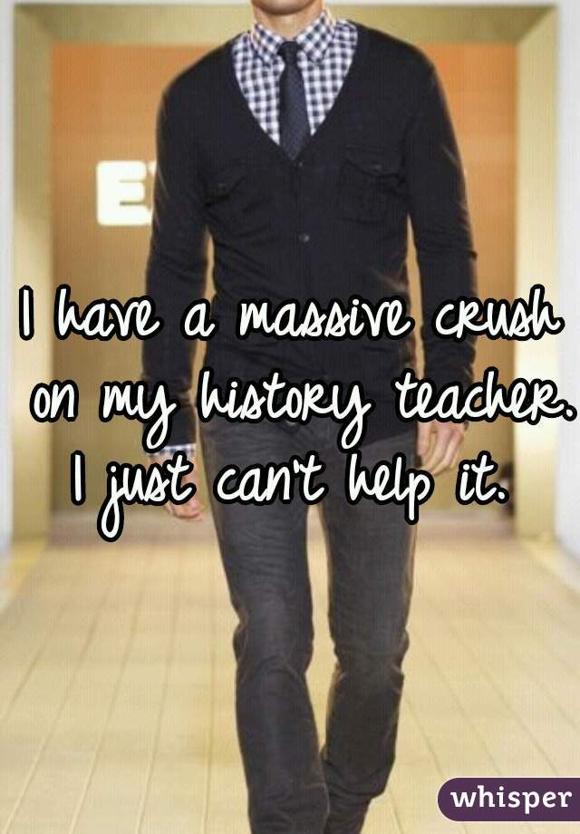I have a massive crush on my history teacher. I just can't help it. 