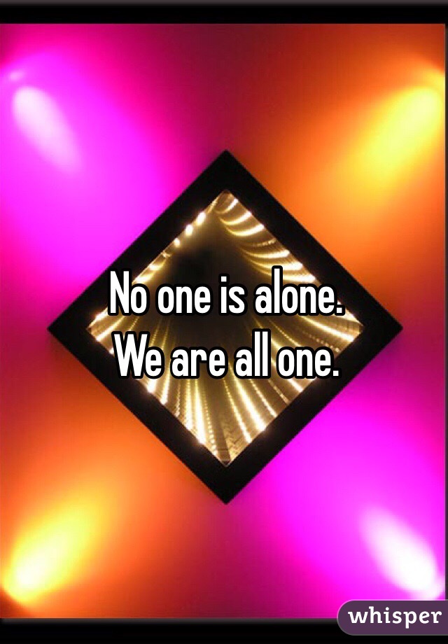 No one is alone. 
We are all one.
