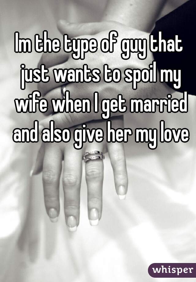Im the type of guy that just wants to spoil my wife when I get married and also give her my love