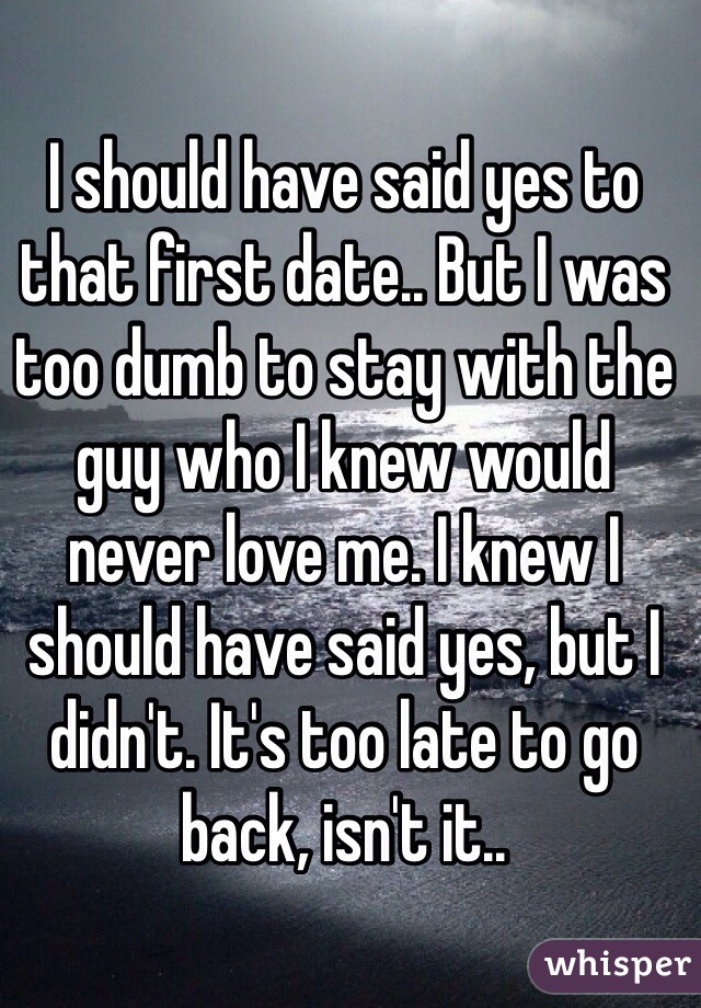 I should have said yes to that first date.. But I was too dumb to stay with the guy who I knew would never love me. I knew I should have said yes, but I didn't. It's too late to go back, isn't it..