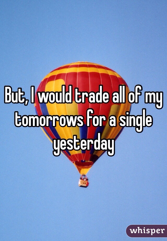 But, I would trade all of my tomorrows for a single yesterday