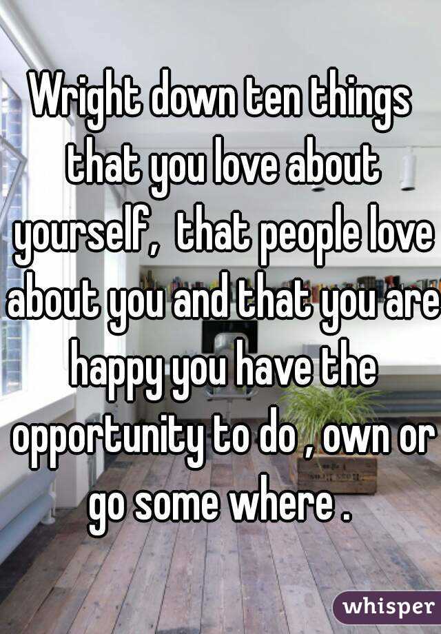 Wright down ten things that you love about yourself,  that people love about you and that you are happy you have the opportunity to do , own or go some where . 