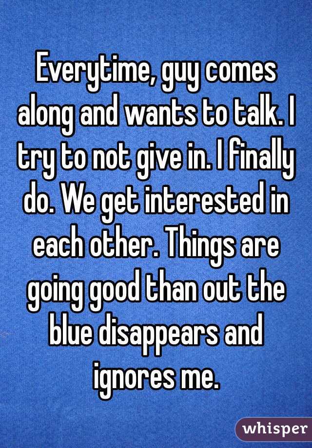 Everytime, guy comes along and wants to talk. I try to not give in. I finally do. We get interested in each other. Things are going good than out the blue disappears and ignores me. 