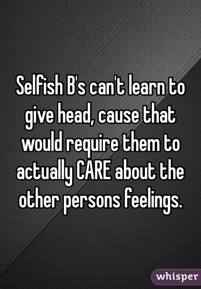 Selfish B's can't learn to give head, cause that would require them to actually CARE about the other persons feelings.