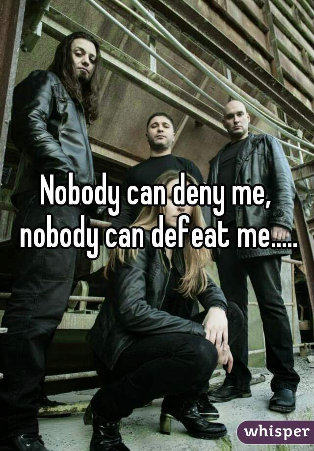 Nobody can deny me, nobody can defeat me.....