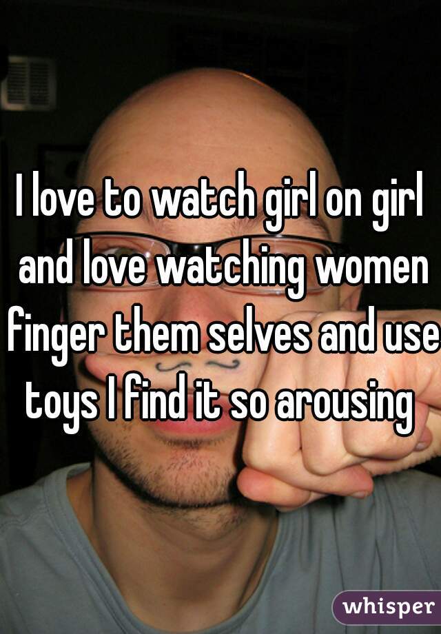 I love to watch girl on girl and love watching women finger them selves and use toys I find it so arousing 