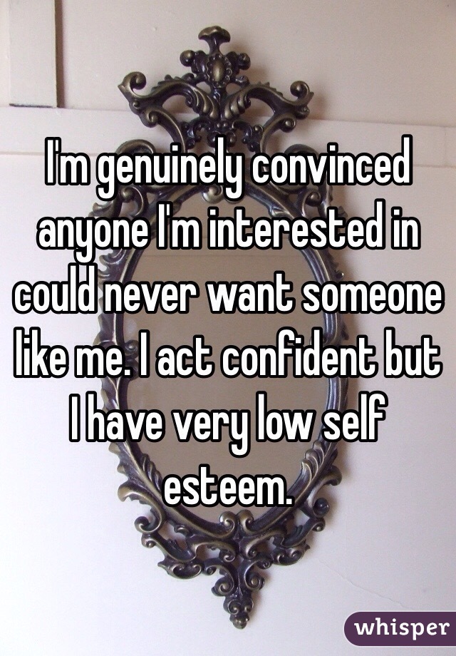 I'm genuinely convinced anyone I'm interested in could never want someone like me. I act confident but I have very low self esteem.