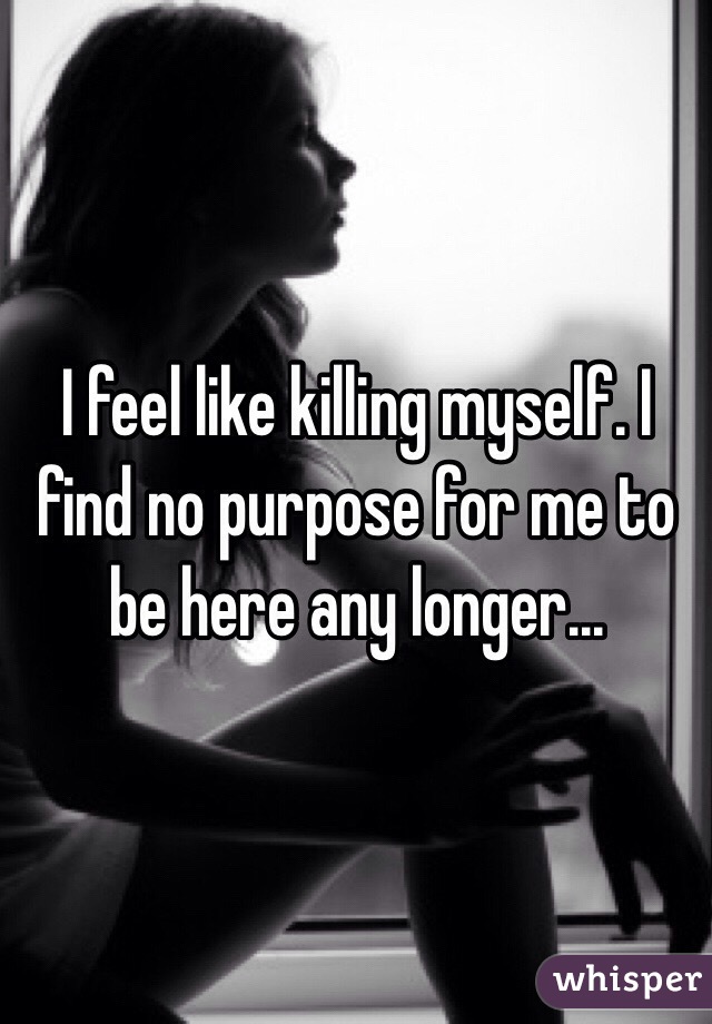 I feel like killing myself. I find no purpose for me to be here any longer...