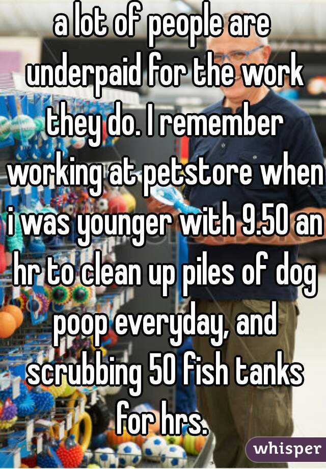 a lot of people are underpaid for the work they do. I remember working at petstore when i was younger with 9.50 an hr to clean up piles of dog poop everyday, and scrubbing 50 fish tanks for hrs. 