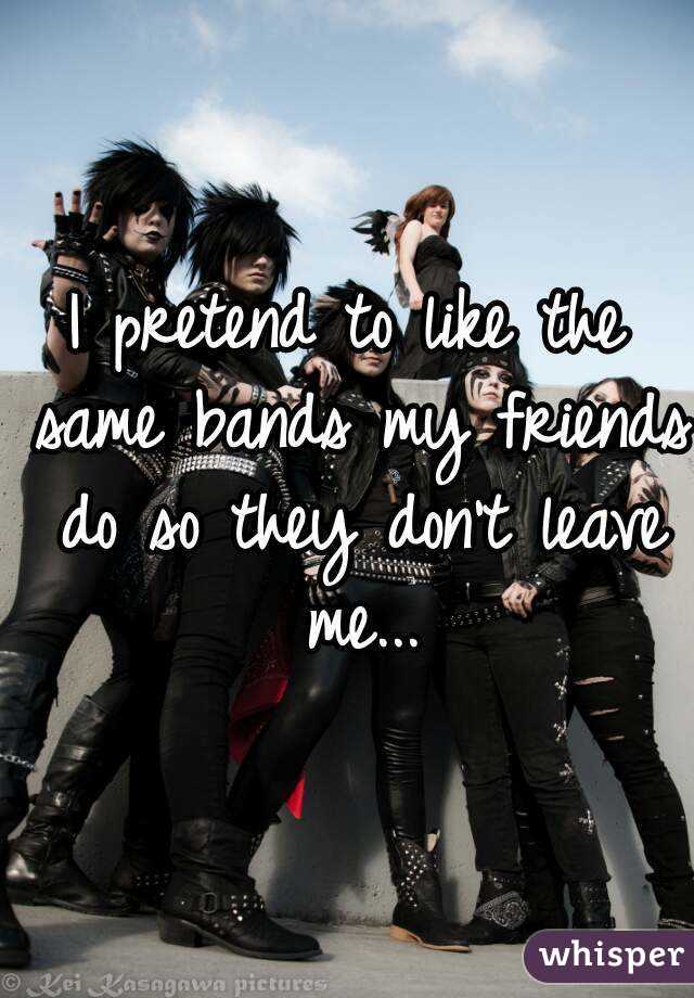I pretend to like the same bands my friends do so they don't leave me...