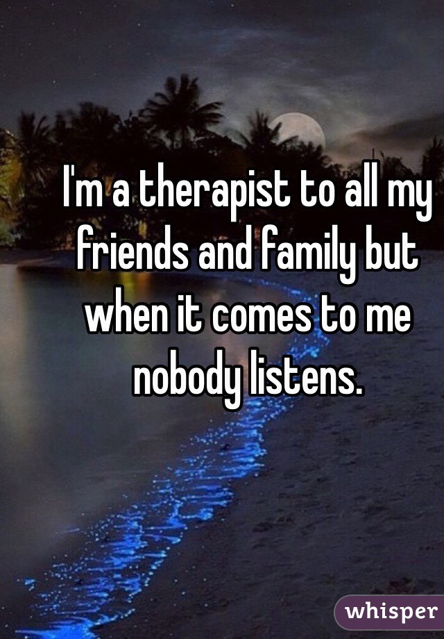 I'm a therapist to all my friends and family but when it comes to me nobody listens.