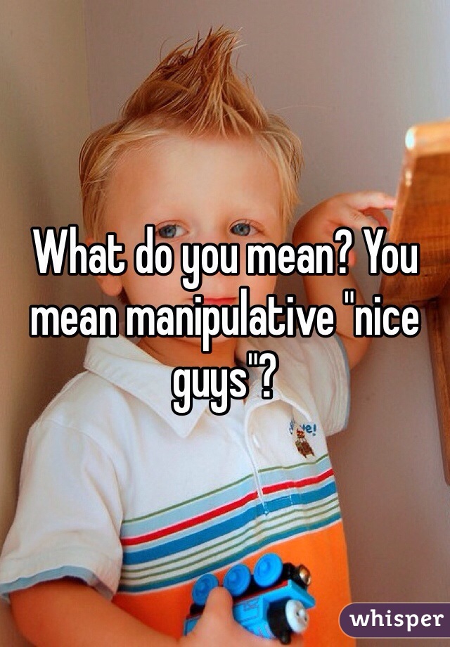 What do you mean? You mean manipulative "nice guys"?