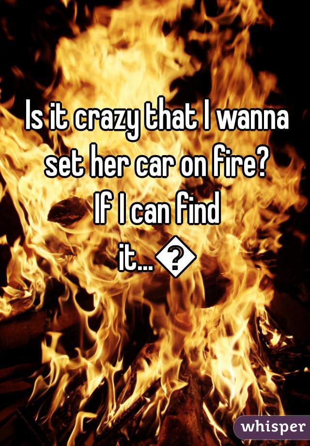  Is it crazy that I wanna set her car on fire?
 If I can find it...🌻