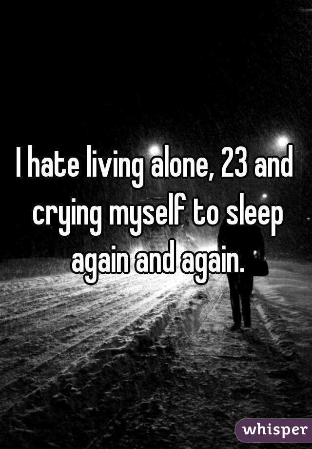 I hate living alone, 23 and crying myself to sleep again and again.