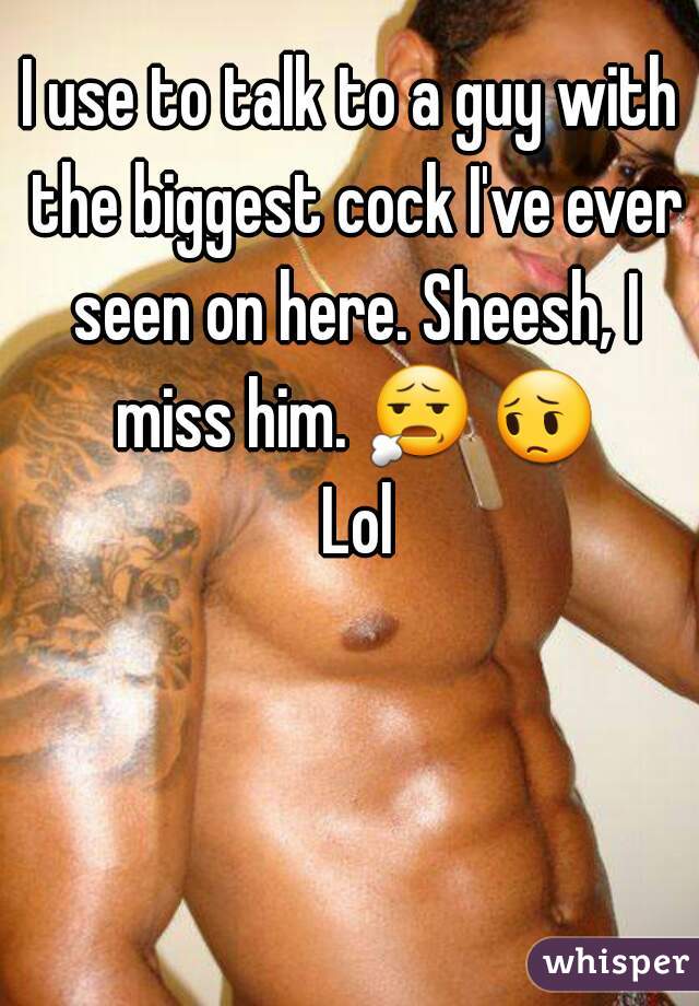I use to talk to a guy with the biggest cock I've ever seen on here. Sheesh, I miss him. 😧 😔 Lol