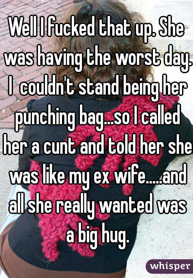 Well I fucked that up. She was having the worst day. I  couldn't stand being her punching bag...so I called her a cunt and told her she was like my ex wife.....and all she really wanted was a big hug.