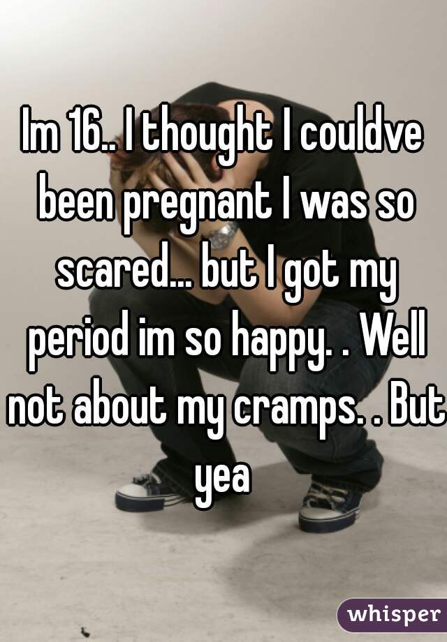 Im 16.. I thought I couldve been pregnant I was so scared... but I got my period im so happy. . Well not about my cramps. . But yea 