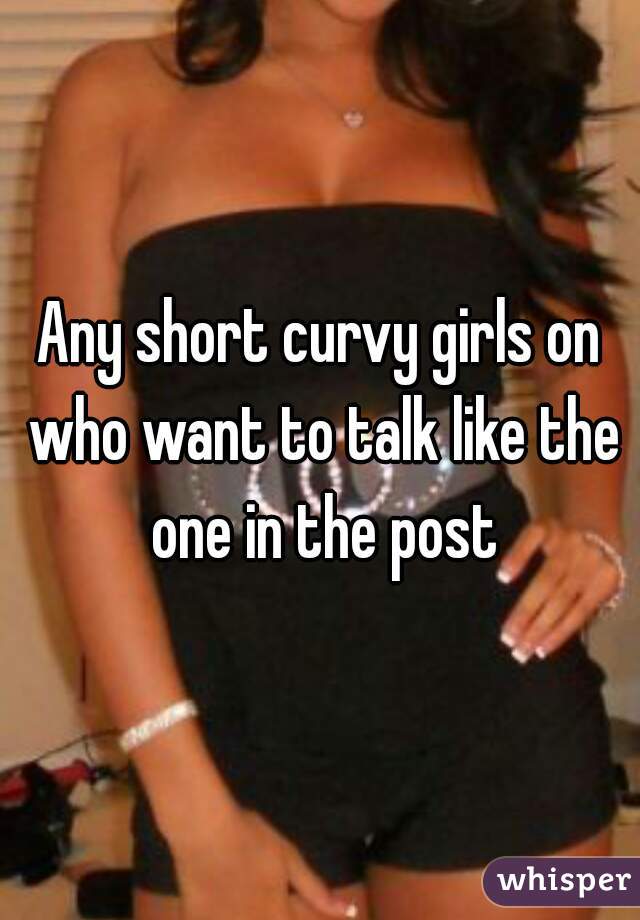 Any short curvy girls on who want to talk like the one in the post