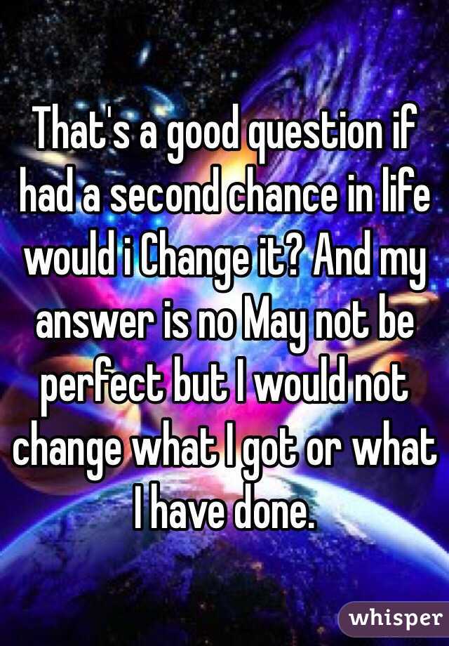 That's a good question if had a second chance in life would i Change it? And my answer is no May not be perfect but I would not change what I got or what I have done.