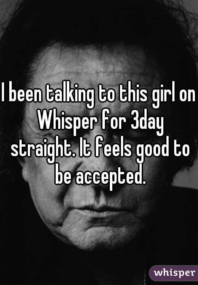 I been talking to this girl on Whisper for 3day straight. It feels good to be accepted.