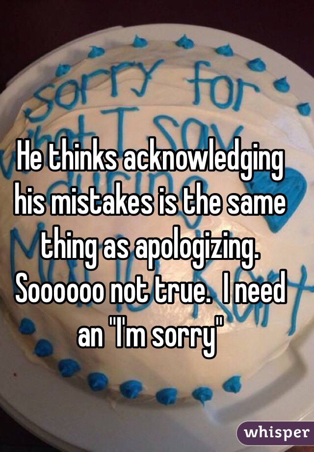 He thinks acknowledging his mistakes is the same thing as apologizing.  Soooooo not true.  I need an "I'm sorry"