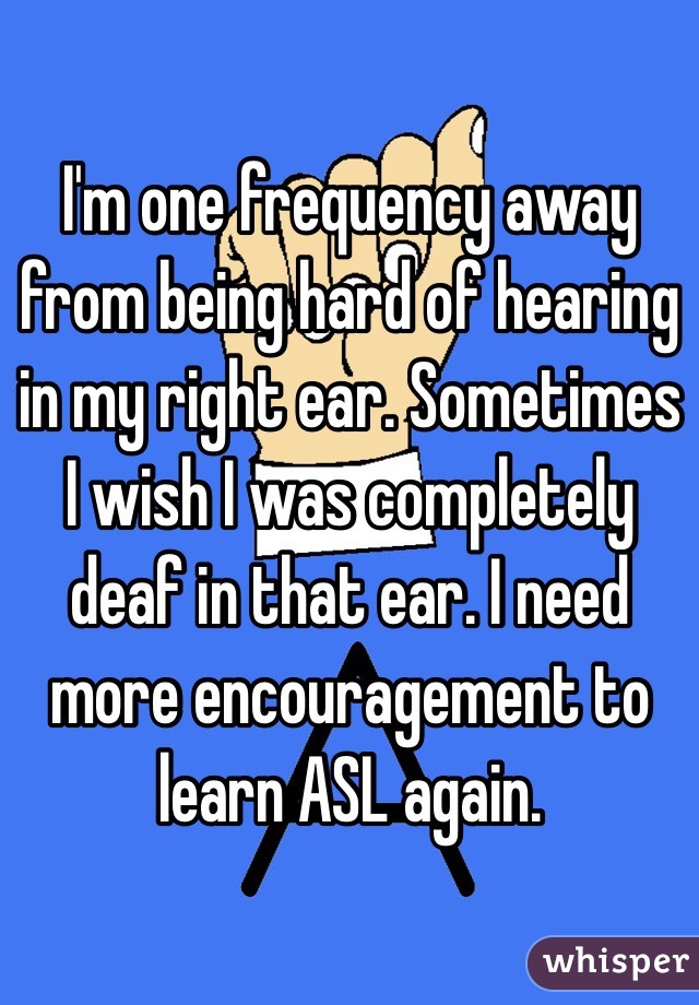 I'm one frequency away from being hard of hearing in my right ear. Sometimes I wish I was completely deaf in that ear. I need more encouragement to learn ASL again. 
