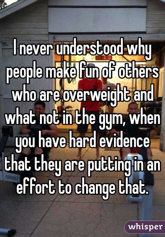 I never understood why people make fun of others who are overweight and what not in the gym, when you have hard evidence that they are putting in an effort to change that. 