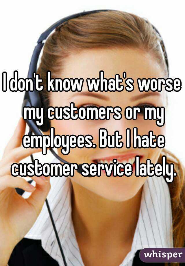 I don't know what's worse my customers or my employees. But I hate customer service lately.