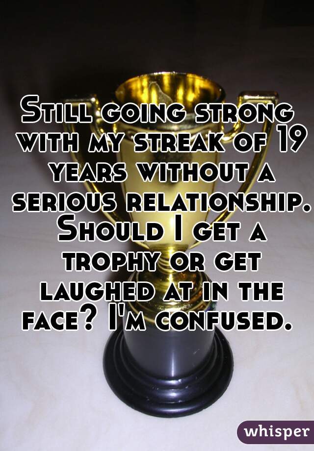 Still going strong with my streak of 19 years without a serious relationship. Should I get a trophy or get laughed at in the face? I'm confused. 