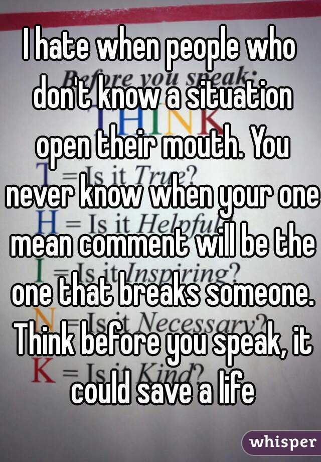 I hate when people who don't know a situation open their mouth. You never know when your one mean comment will be the one that breaks someone. Think before you speak, it could save a life