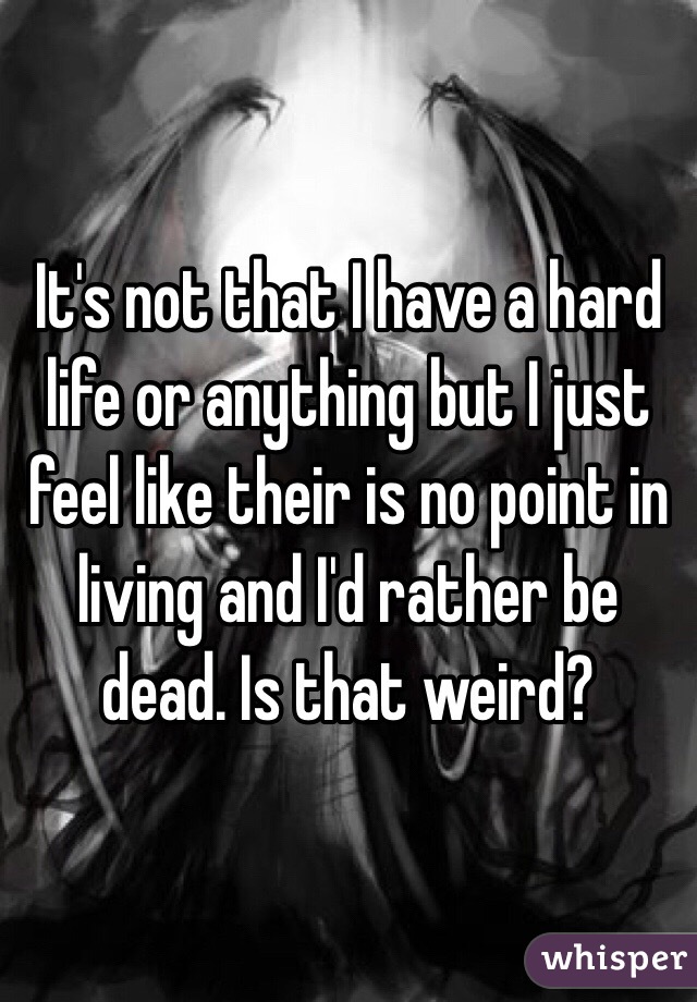 It's not that I have a hard life or anything but I just feel like their is no point in living and I'd rather be dead. Is that weird?