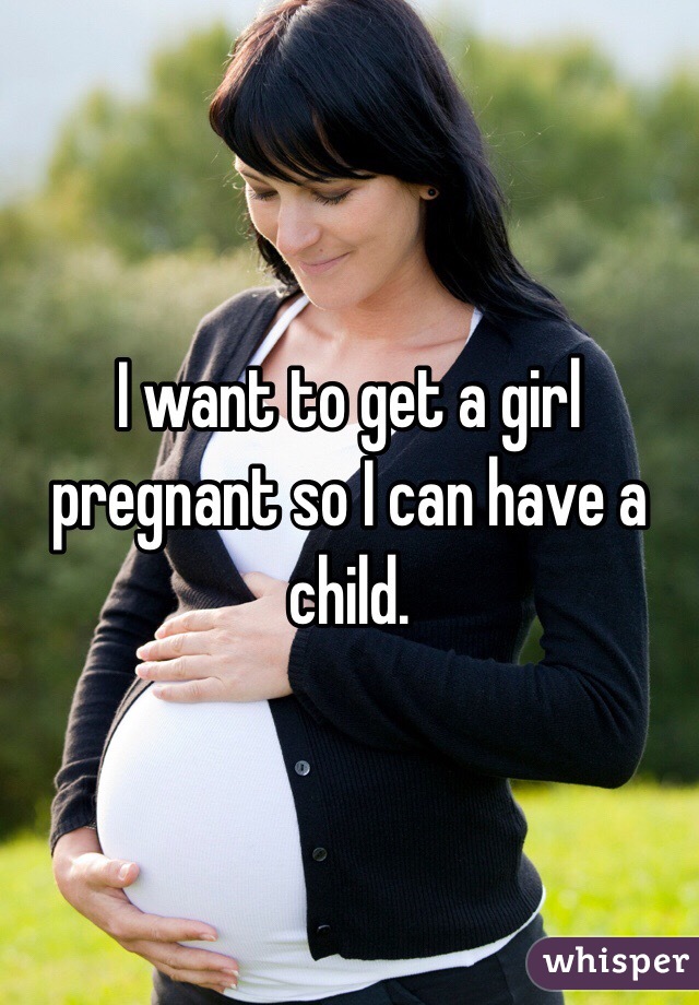 I want to get a girl pregnant so I can have a child.