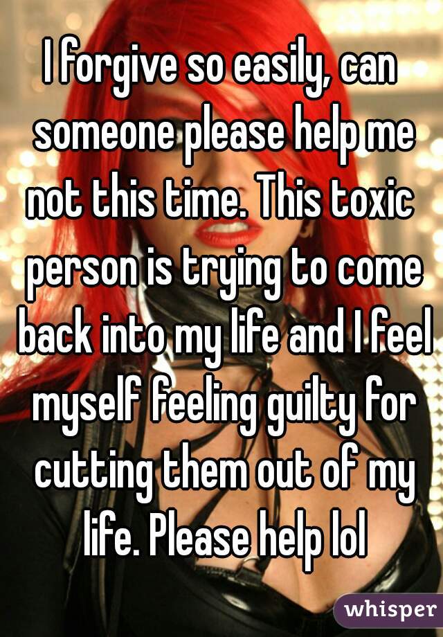 I forgive so easily, can someone please help me not this time. This toxic  person is trying to come back into my life and I feel myself feeling guilty for cutting them out of my life. Please help lol