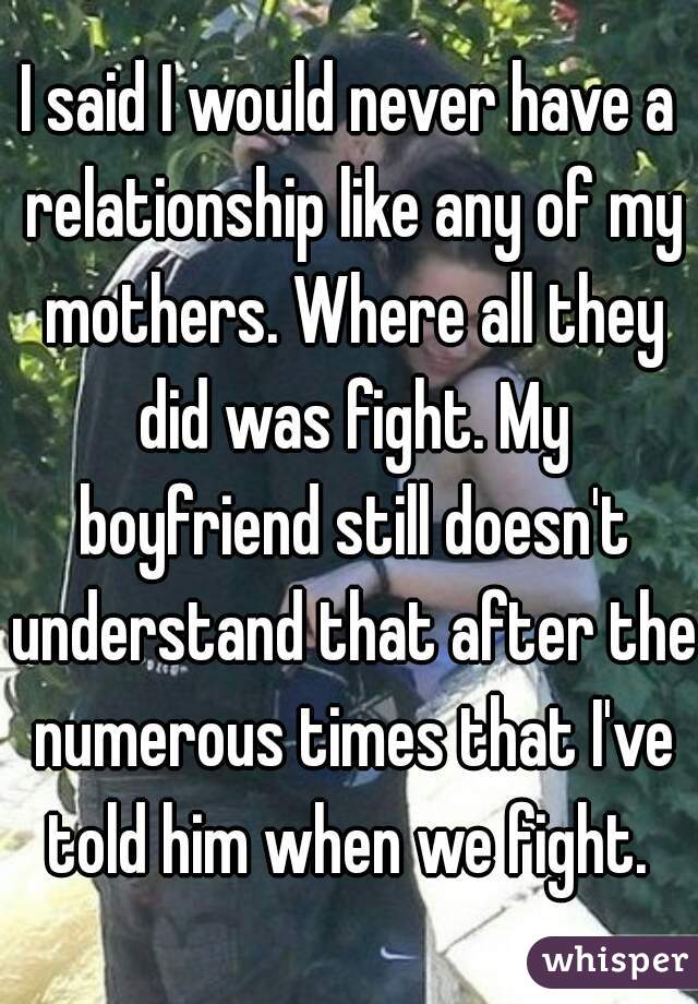 I said I would never have a relationship like any of my mothers. Where all they did was fight. My boyfriend still doesn't understand that after the numerous times that I've told him when we fight. 