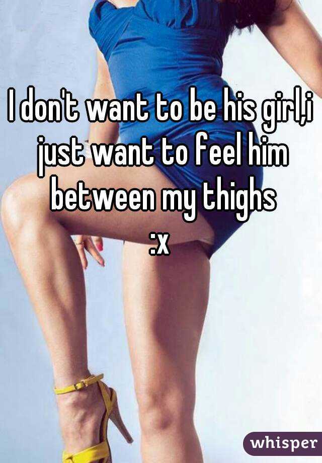 I don't want to be his girl,i just want to feel him between my thighs
:x
