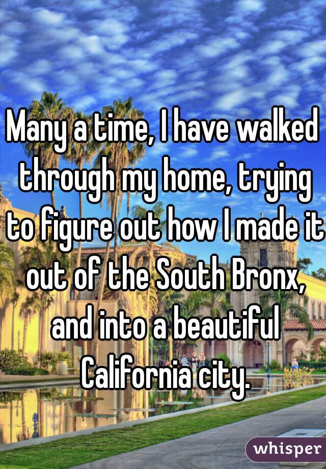 Many a time, I have walked through my home, trying to figure out how I made it out of the South Bronx, and into a beautiful California city.