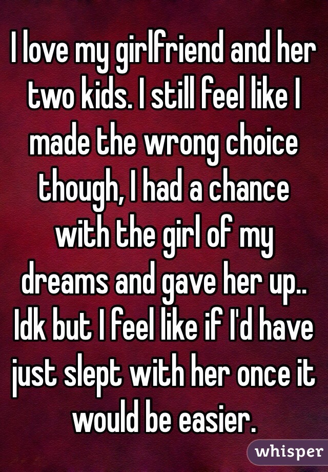 I love my girlfriend and her two kids. I still feel like I made the wrong choice though, I had a chance with the girl of my dreams and gave her up.. Idk but I feel like if I'd have just slept with her once it would be easier. 