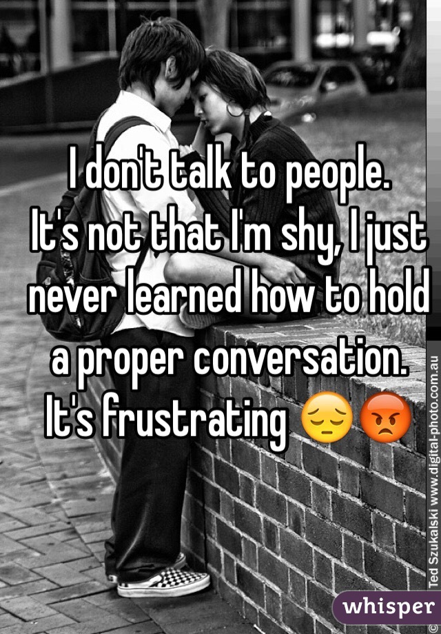 I don't talk to people. 
It's not that I'm shy, I just never learned how to hold a proper conversation. 
It's frustrating 😔😡