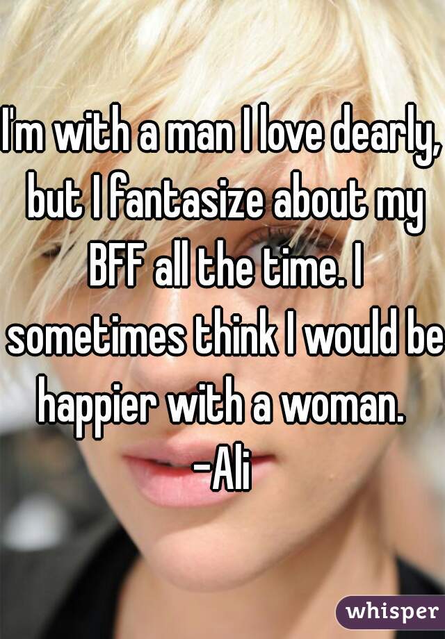 I'm with a man I love dearly, but I fantasize about my BFF all the time. I sometimes think I would be happier with a woman. 
-Ali