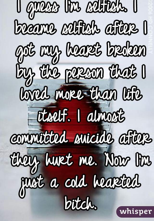 I guess I'm selfish. I became selfish after I got my heart broken by the person that I loved more than life itself. I almost committed suicide after they hurt me. Now I'm just a cold hearted bitch.