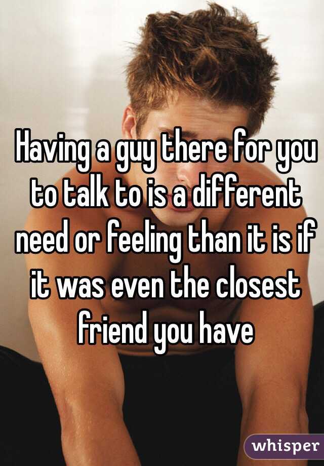 Having a guy there for you to talk to is a different need or feeling than it is if it was even the closest friend you have
